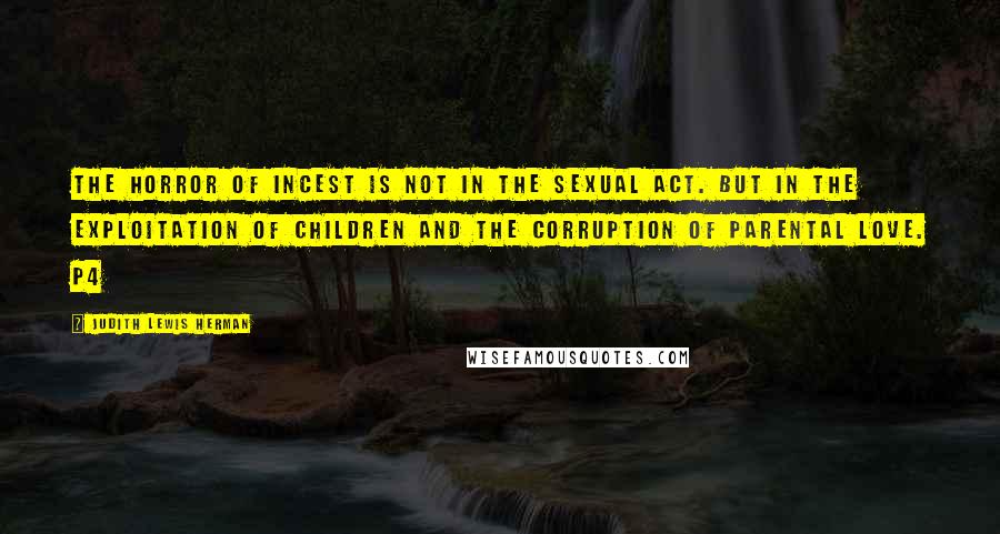 Judith Lewis Herman Quotes: The horror of incest is not in the sexual act. but in the exploitation of children and the corruption of parental love. p4