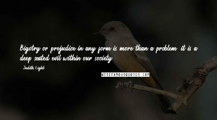 Judith Light Quotes: Bigotry or prejudice in any form is more than a problem; it is a deep-seated evil within our society.