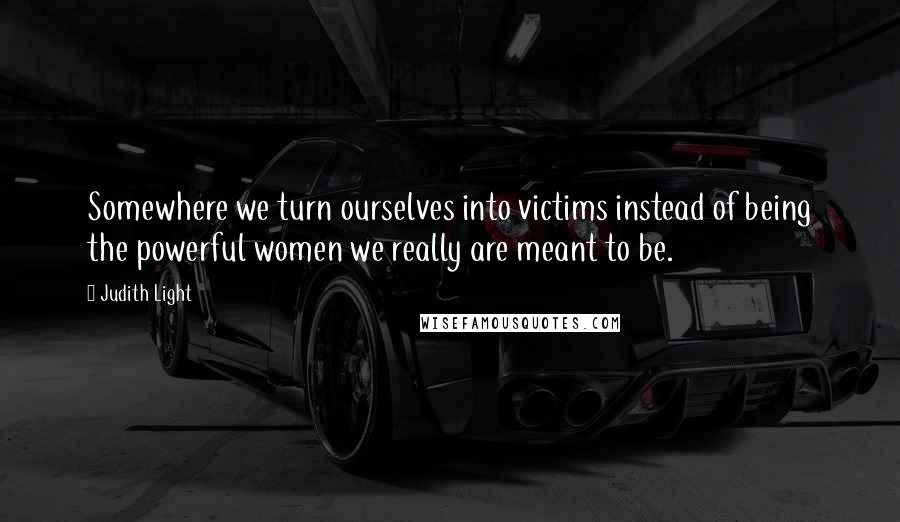 Judith Light Quotes: Somewhere we turn ourselves into victims instead of being the powerful women we really are meant to be.