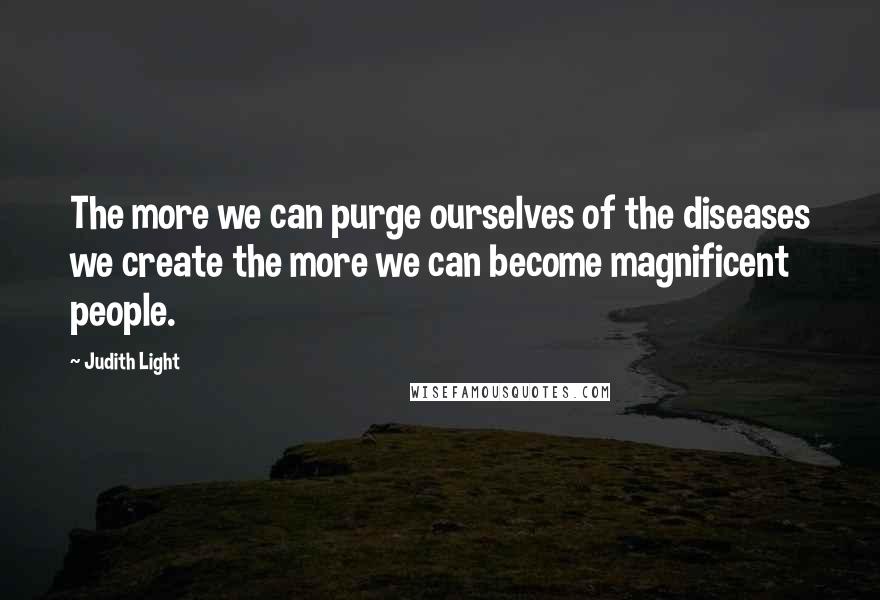 Judith Light Quotes: The more we can purge ourselves of the diseases we create the more we can become magnificent people.