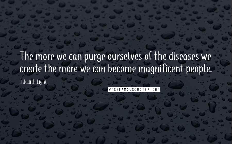 Judith Light Quotes: The more we can purge ourselves of the diseases we create the more we can become magnificent people.