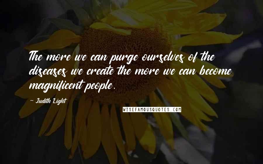 Judith Light Quotes: The more we can purge ourselves of the diseases we create the more we can become magnificent people.