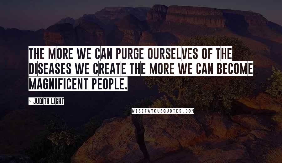 Judith Light Quotes: The more we can purge ourselves of the diseases we create the more we can become magnificent people.