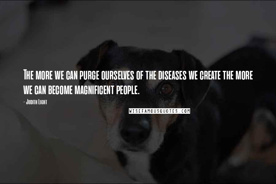 Judith Light Quotes: The more we can purge ourselves of the diseases we create the more we can become magnificent people.