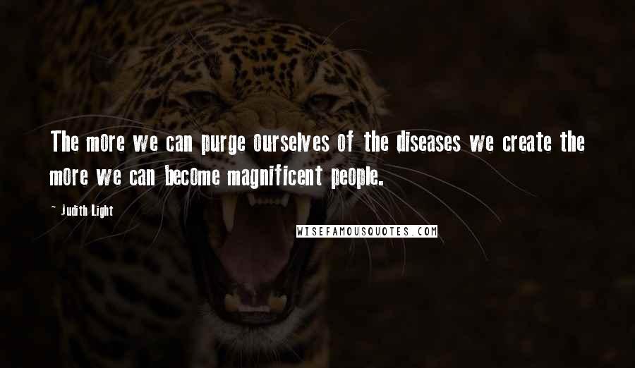 Judith Light Quotes: The more we can purge ourselves of the diseases we create the more we can become magnificent people.