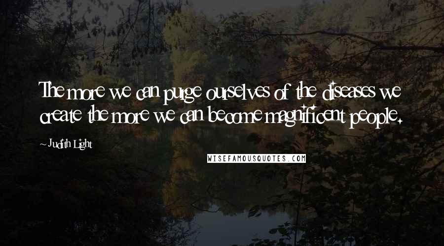 Judith Light Quotes: The more we can purge ourselves of the diseases we create the more we can become magnificent people.