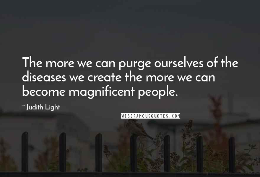 Judith Light Quotes: The more we can purge ourselves of the diseases we create the more we can become magnificent people.