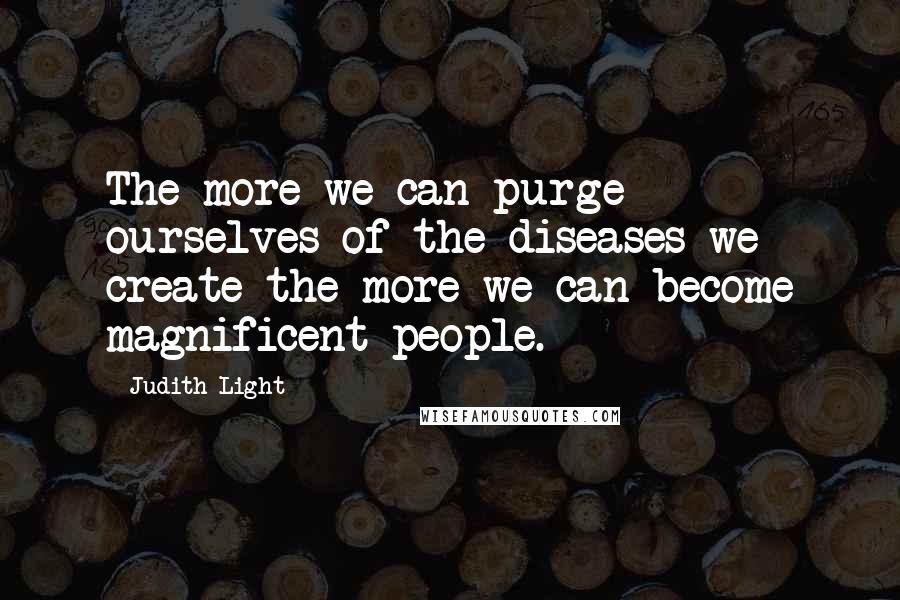 Judith Light Quotes: The more we can purge ourselves of the diseases we create the more we can become magnificent people.