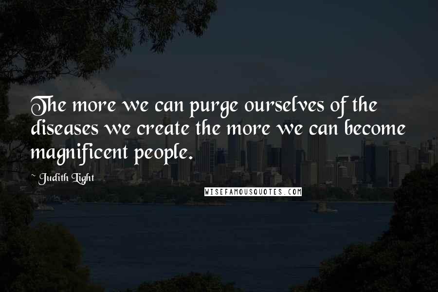 Judith Light Quotes: The more we can purge ourselves of the diseases we create the more we can become magnificent people.