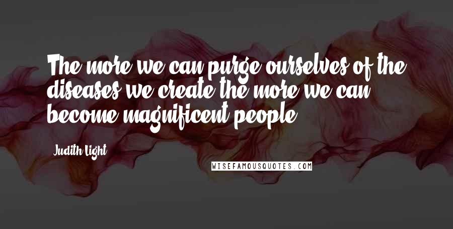 Judith Light Quotes: The more we can purge ourselves of the diseases we create the more we can become magnificent people.