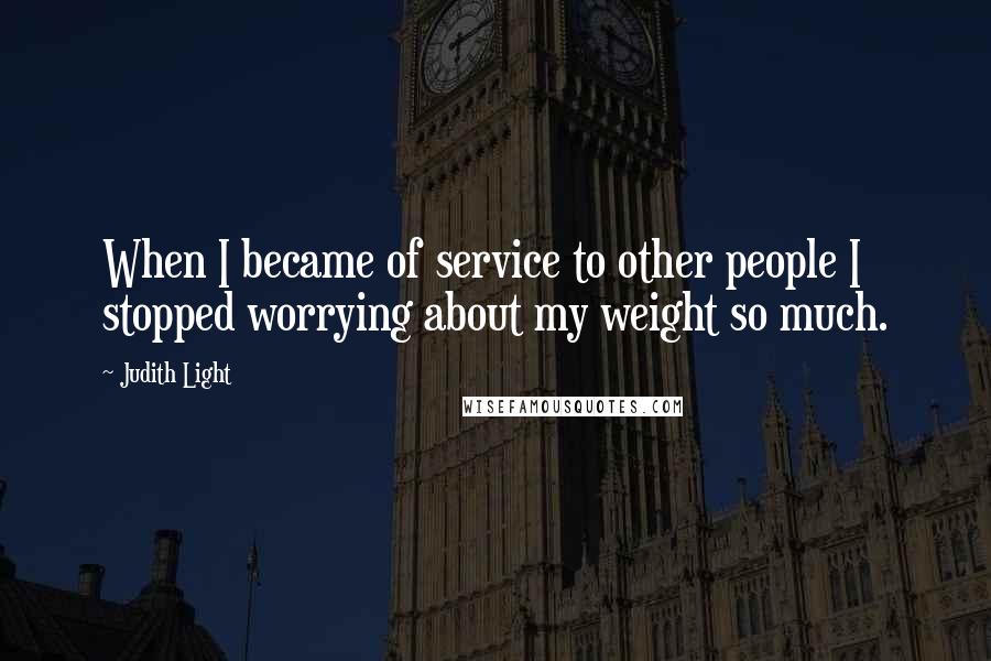 Judith Light Quotes: When I became of service to other people I stopped worrying about my weight so much.