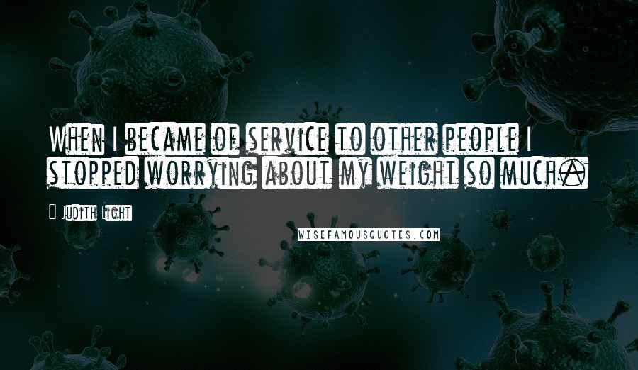 Judith Light Quotes: When I became of service to other people I stopped worrying about my weight so much.