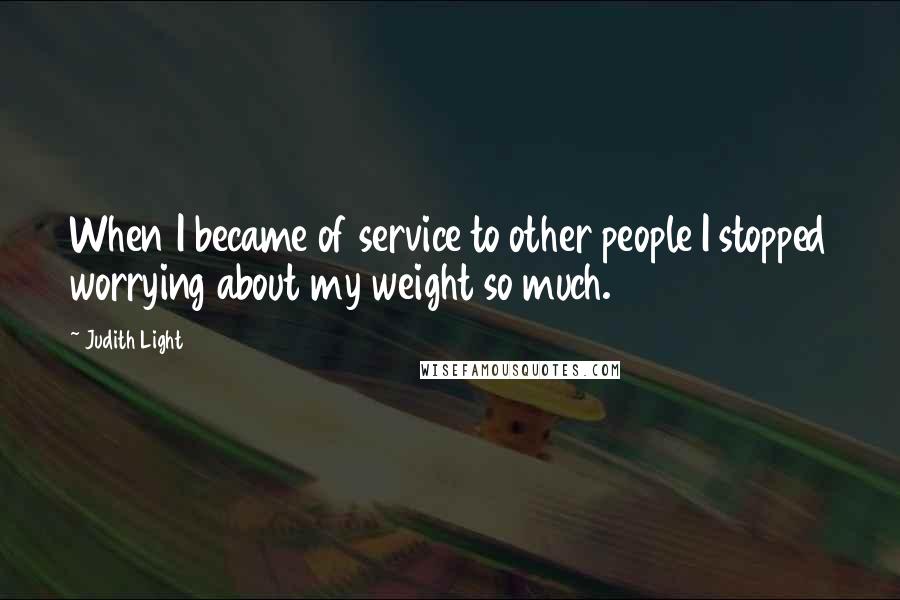 Judith Light Quotes: When I became of service to other people I stopped worrying about my weight so much.