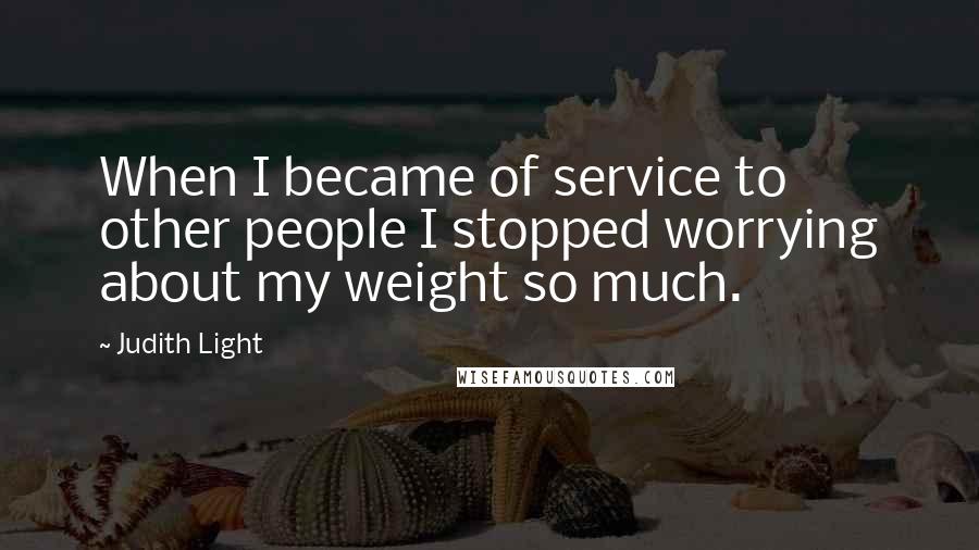 Judith Light Quotes: When I became of service to other people I stopped worrying about my weight so much.
