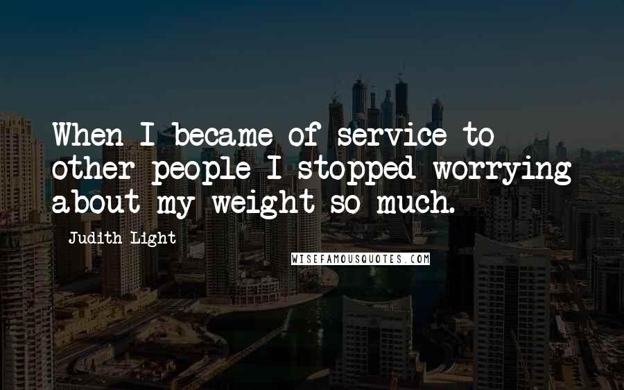 Judith Light Quotes: When I became of service to other people I stopped worrying about my weight so much.