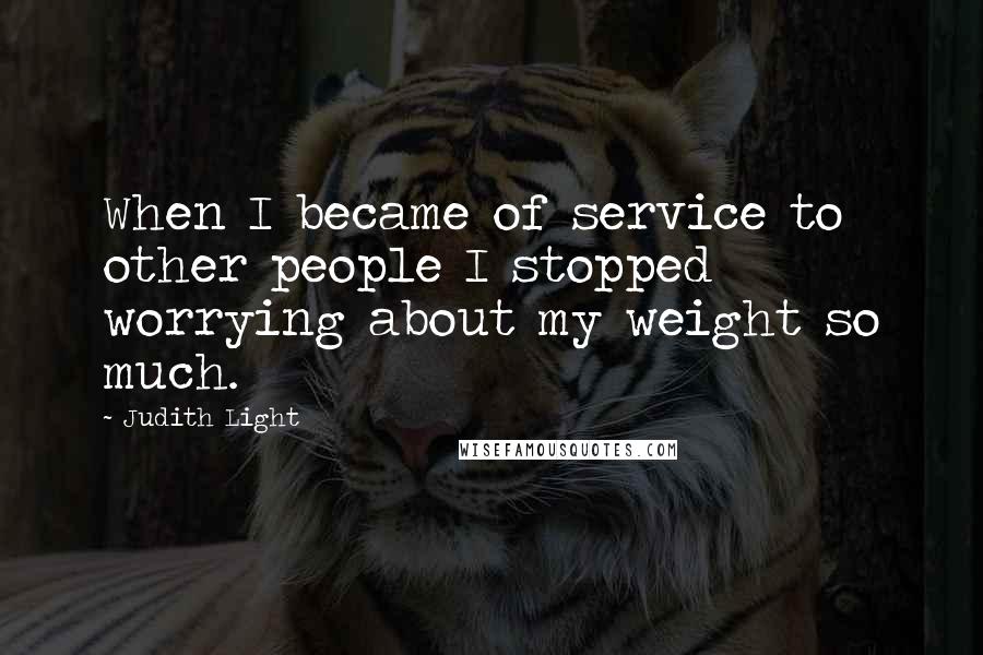 Judith Light Quotes: When I became of service to other people I stopped worrying about my weight so much.