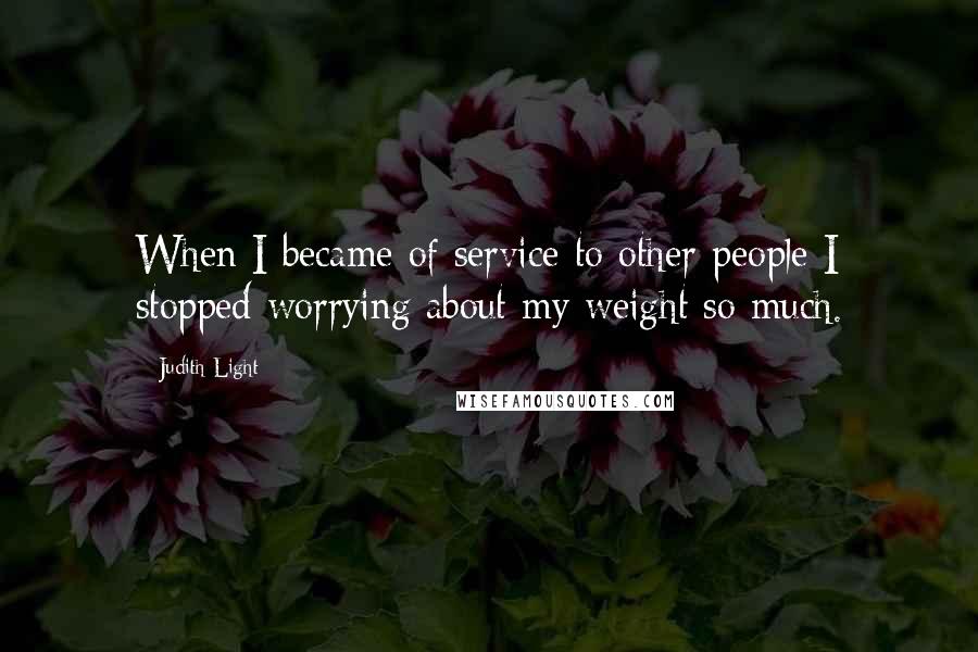 Judith Light Quotes: When I became of service to other people I stopped worrying about my weight so much.