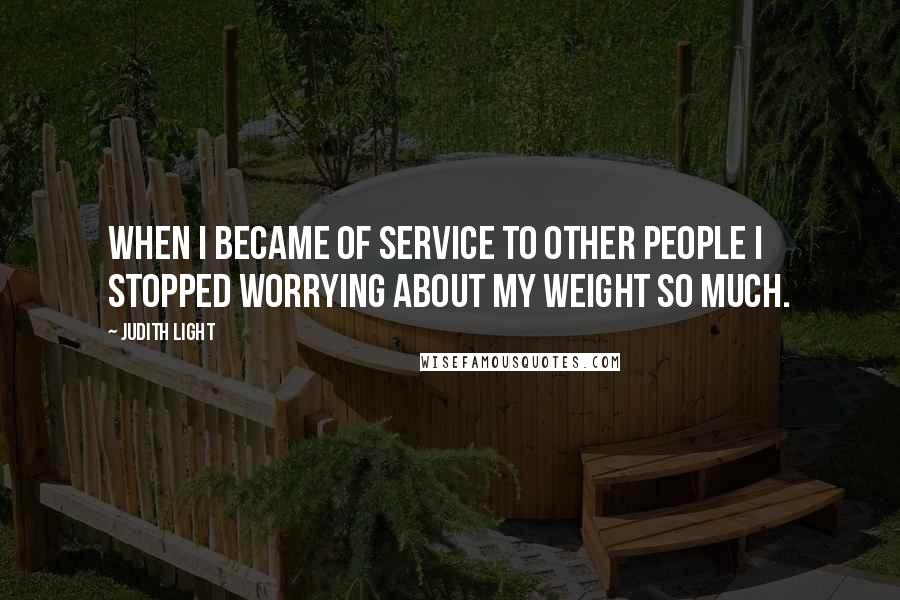 Judith Light Quotes: When I became of service to other people I stopped worrying about my weight so much.