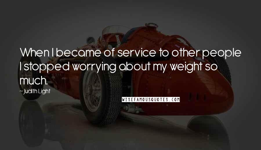 Judith Light Quotes: When I became of service to other people I stopped worrying about my weight so much.