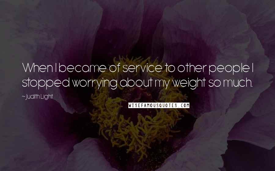 Judith Light Quotes: When I became of service to other people I stopped worrying about my weight so much.