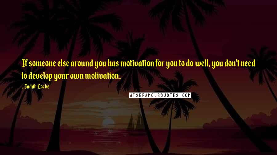 Judith Locke Quotes: If someone else around you has motivation for you to do well, you don't need to develop your own motivation.