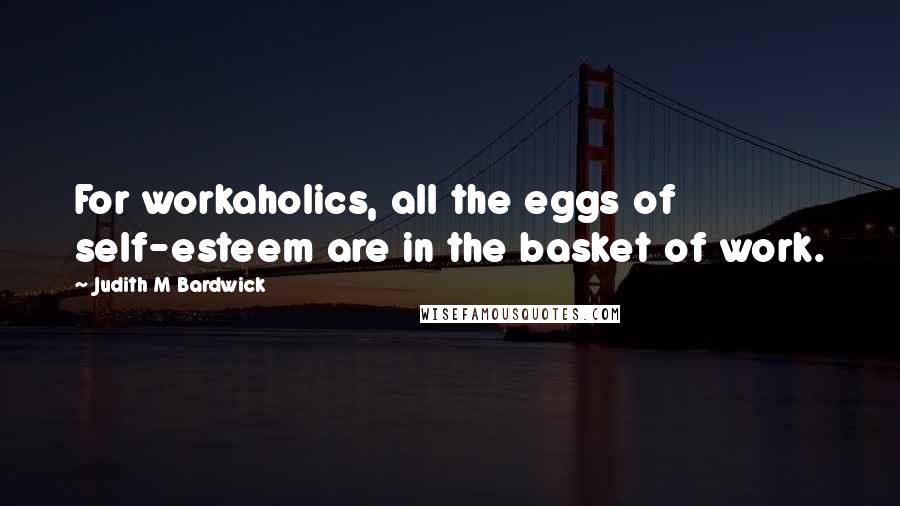 Judith M Bardwick Quotes: For workaholics, all the eggs of self-esteem are in the basket of work.