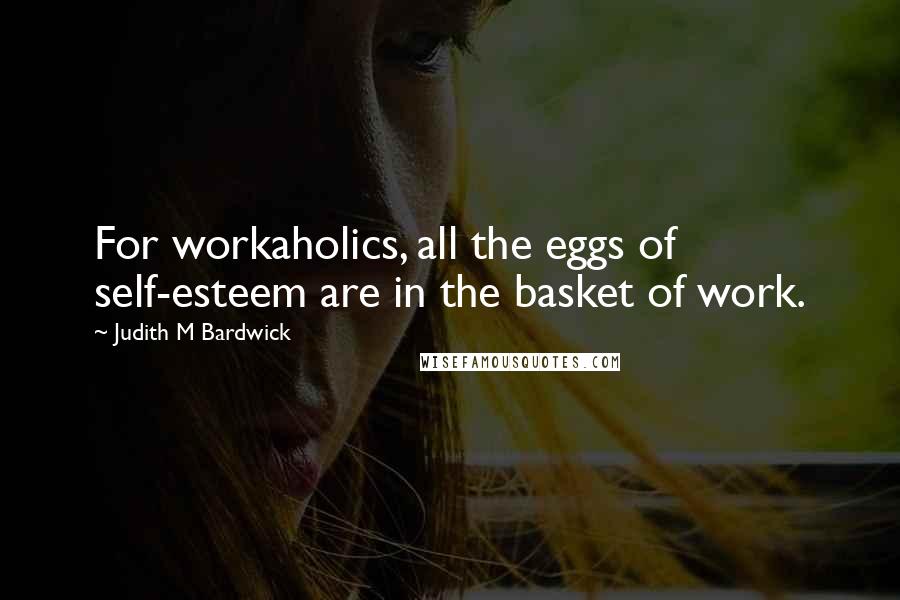 Judith M Bardwick Quotes: For workaholics, all the eggs of self-esteem are in the basket of work.