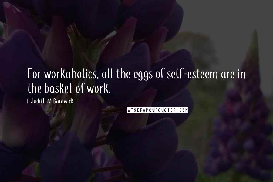 Judith M Bardwick Quotes: For workaholics, all the eggs of self-esteem are in the basket of work.