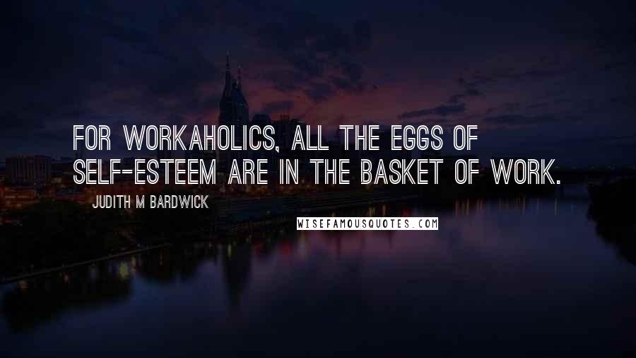 Judith M Bardwick Quotes: For workaholics, all the eggs of self-esteem are in the basket of work.