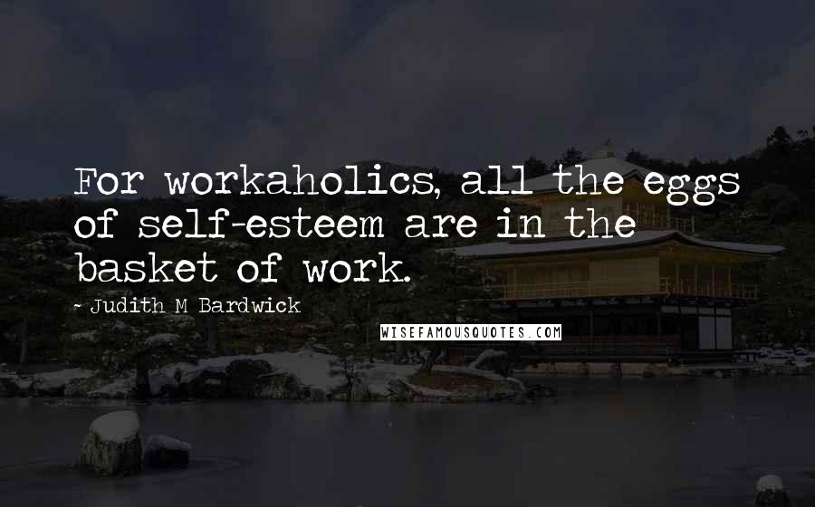 Judith M Bardwick Quotes: For workaholics, all the eggs of self-esteem are in the basket of work.