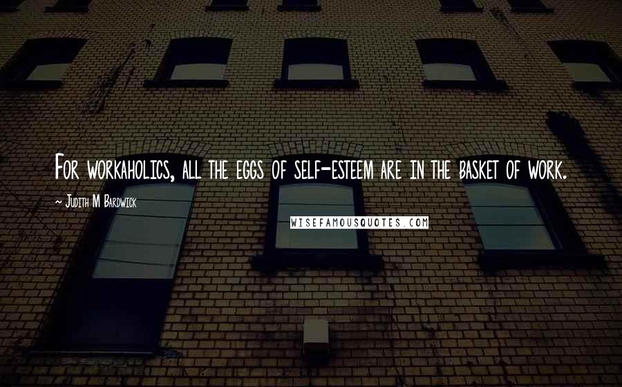 Judith M Bardwick Quotes: For workaholics, all the eggs of self-esteem are in the basket of work.