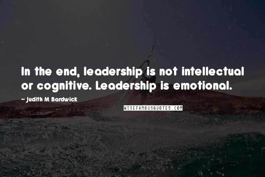 Judith M Bardwick Quotes: In the end, leadership is not intellectual or cognitive. Leadership is emotional.