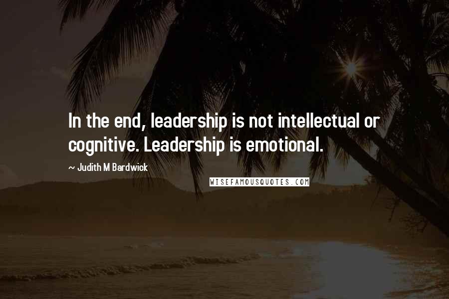 Judith M Bardwick Quotes: In the end, leadership is not intellectual or cognitive. Leadership is emotional.