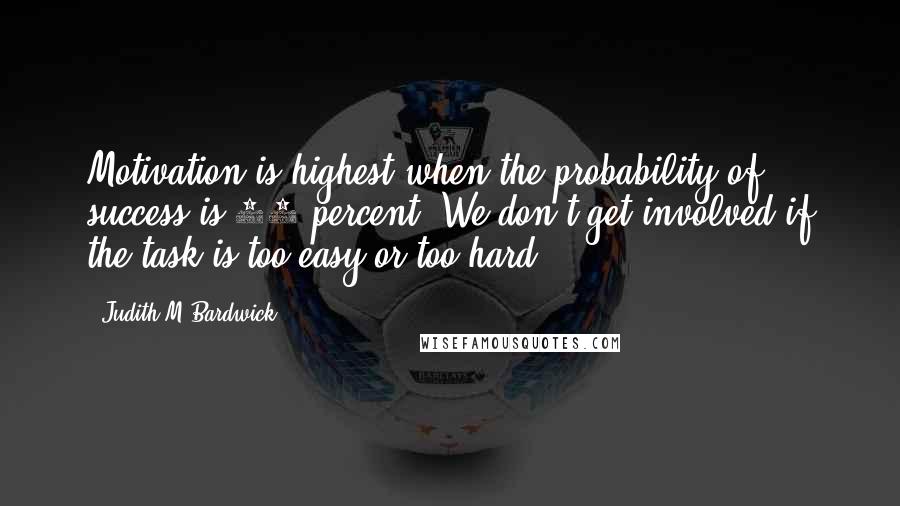 Judith M Bardwick Quotes: Motivation is highest when the probability of success is 50 percent: We don't get involved if the task is too easy or too hard.