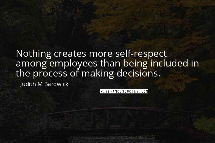 Judith M Bardwick Quotes: Nothing creates more self-respect among employees than being included in the process of making decisions.