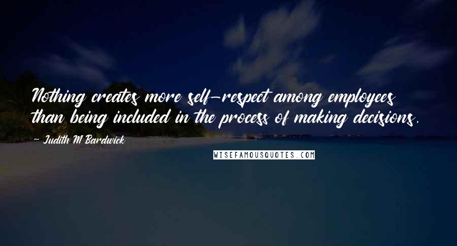 Judith M Bardwick Quotes: Nothing creates more self-respect among employees than being included in the process of making decisions.