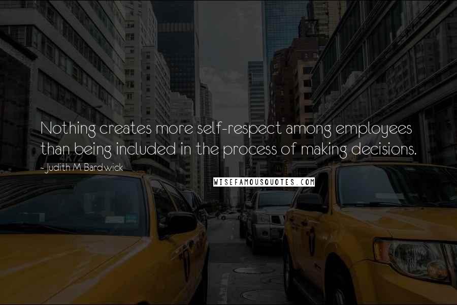 Judith M Bardwick Quotes: Nothing creates more self-respect among employees than being included in the process of making decisions.