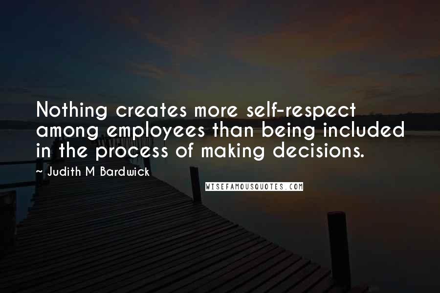 Judith M Bardwick Quotes: Nothing creates more self-respect among employees than being included in the process of making decisions.