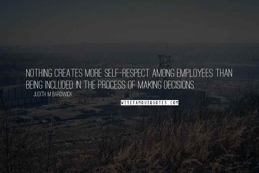 Judith M Bardwick Quotes: Nothing creates more self-respect among employees than being included in the process of making decisions.