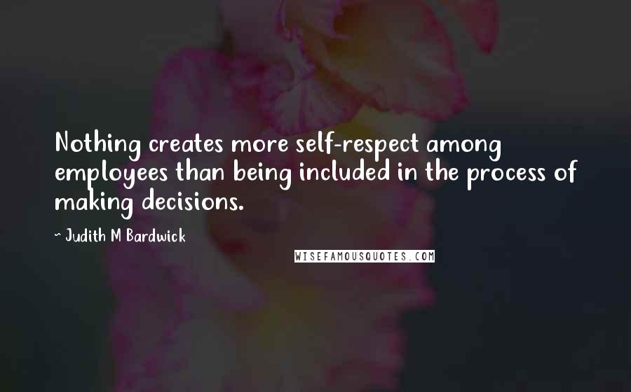 Judith M Bardwick Quotes: Nothing creates more self-respect among employees than being included in the process of making decisions.