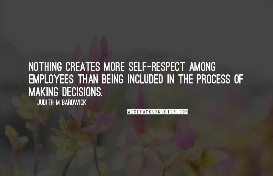 Judith M Bardwick Quotes: Nothing creates more self-respect among employees than being included in the process of making decisions.