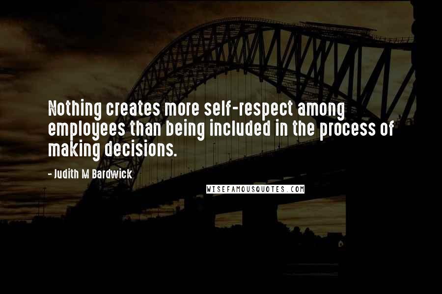 Judith M Bardwick Quotes: Nothing creates more self-respect among employees than being included in the process of making decisions.