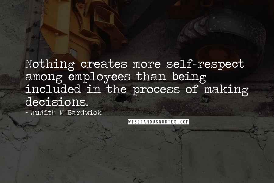 Judith M Bardwick Quotes: Nothing creates more self-respect among employees than being included in the process of making decisions.