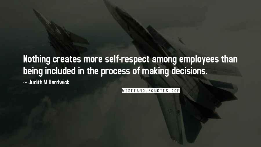 Judith M Bardwick Quotes: Nothing creates more self-respect among employees than being included in the process of making decisions.