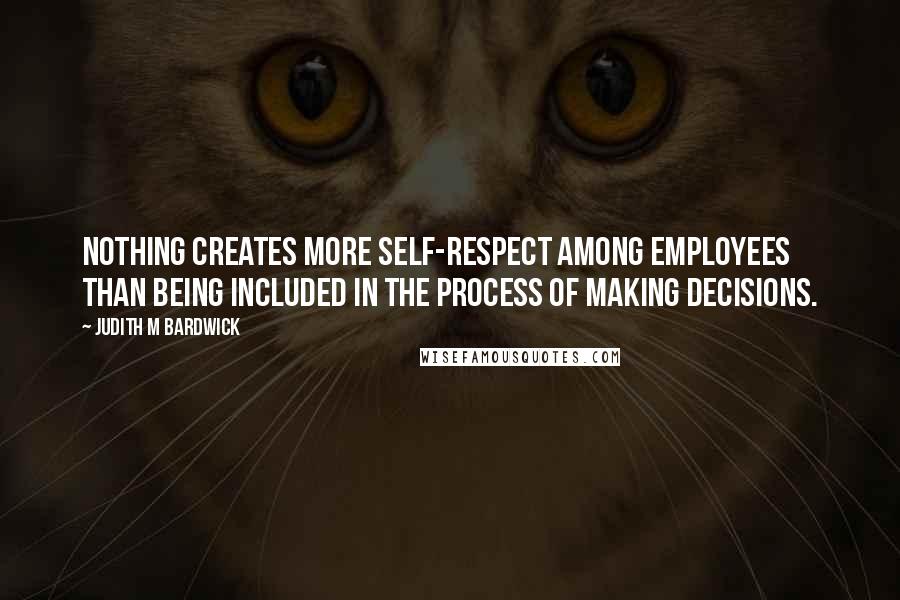 Judith M Bardwick Quotes: Nothing creates more self-respect among employees than being included in the process of making decisions.