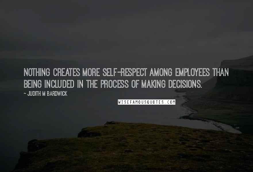 Judith M Bardwick Quotes: Nothing creates more self-respect among employees than being included in the process of making decisions.