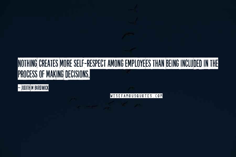 Judith M Bardwick Quotes: Nothing creates more self-respect among employees than being included in the process of making decisions.