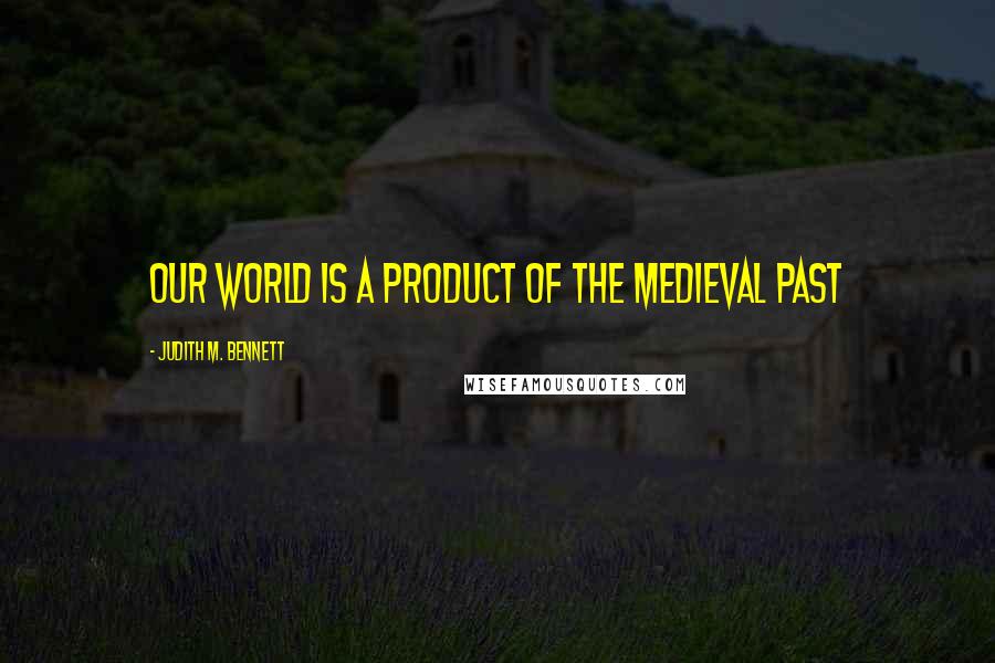 Judith M. Bennett Quotes: our world is a product of the medieval past