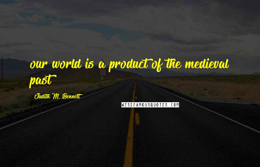 Judith M. Bennett Quotes: our world is a product of the medieval past