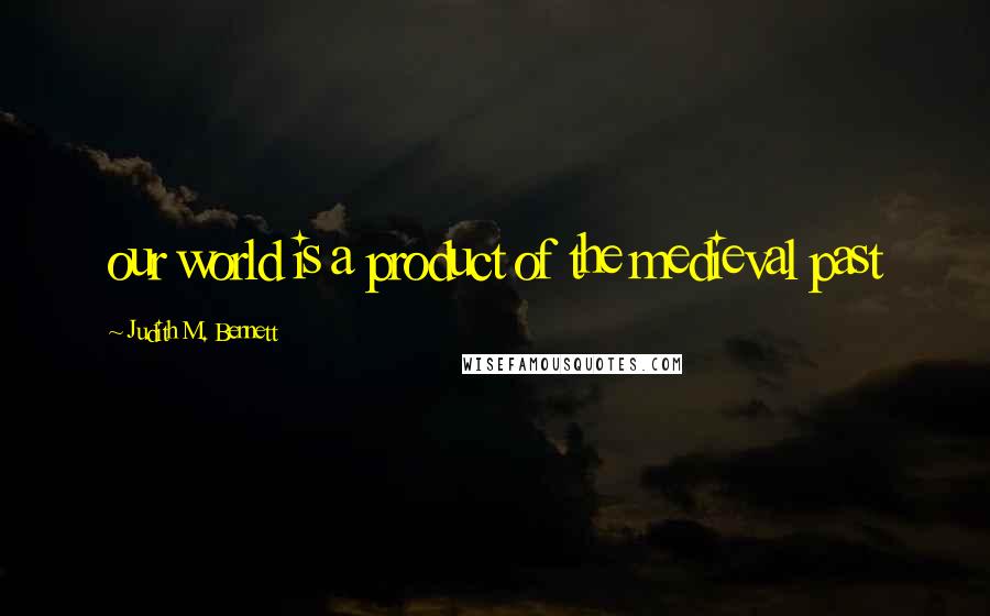 Judith M. Bennett Quotes: our world is a product of the medieval past